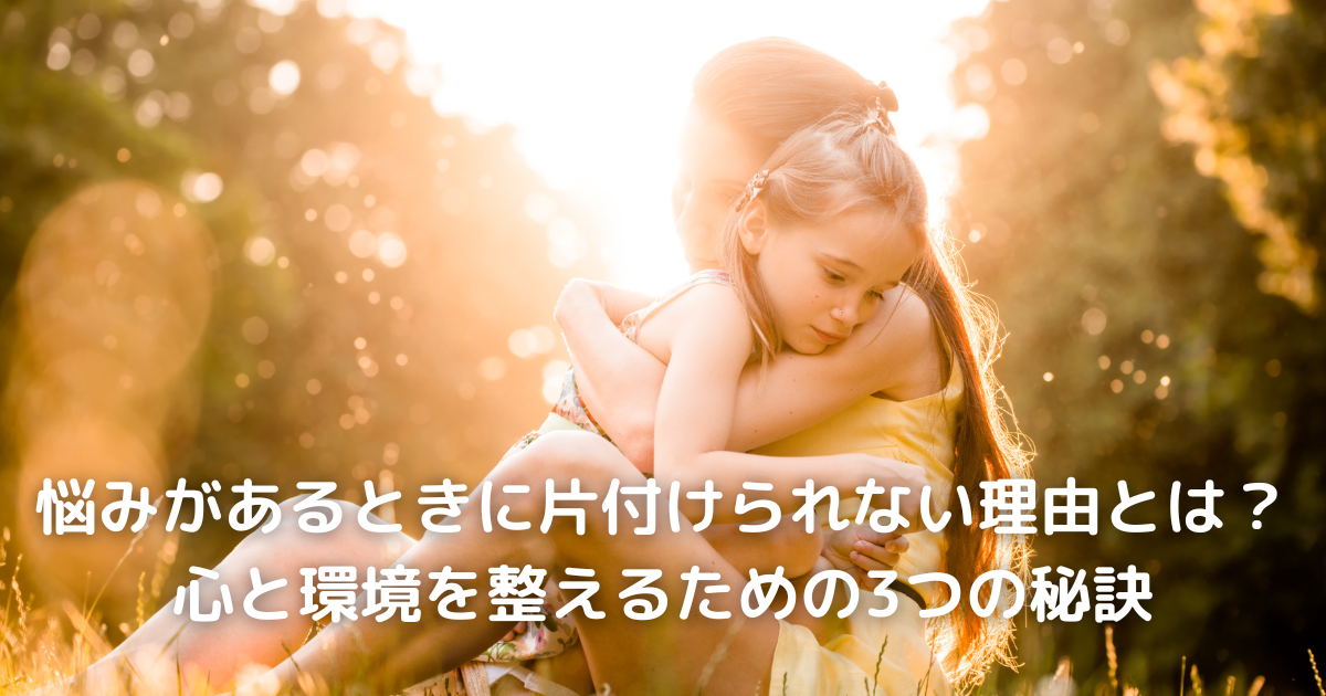 悩みがあるときに片付けられない理由とは？心と環境を整えるための3つの秘訣