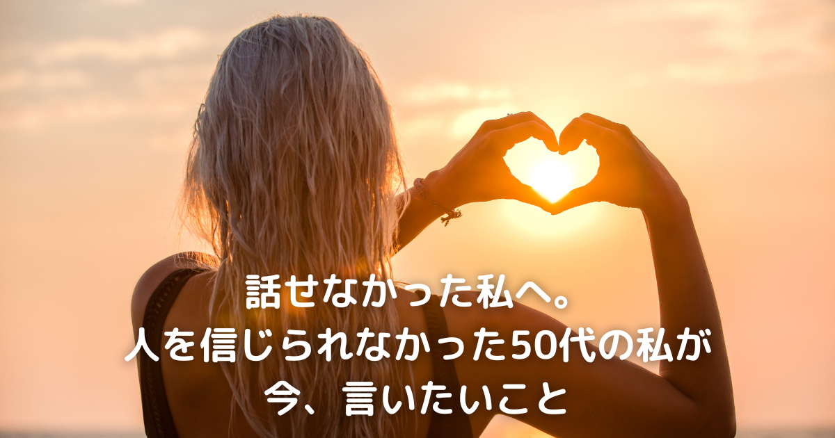 話せなかった私へ。人を信じられなかった50代の私が、今言いたいこと